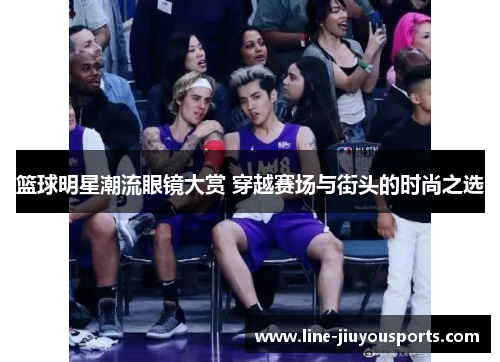 篮球明星潮流眼镜大赏 穿越赛场与街头的时尚之选