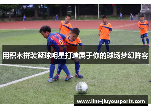 用积木拼装篮球明星打造属于你的球场梦幻阵容