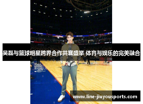 吴磊与篮球明星跨界合作共襄盛举 体育与娱乐的完美融合